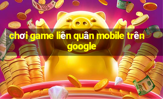 chơi game liên quân mobile trên google