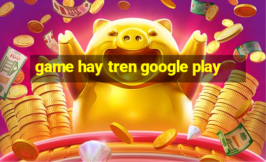 game hay tren google play