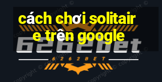 cách chơi solitaire trên google