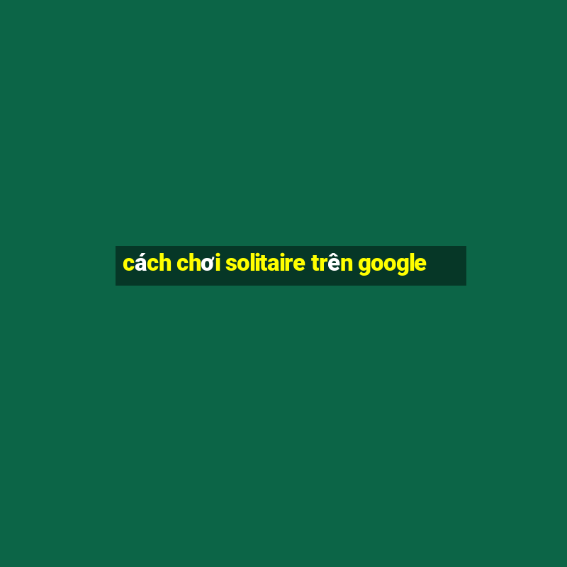 cách chơi solitaire trên google